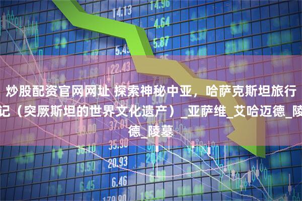 炒股配资官网网址 探索神秘中亚，哈萨克斯坦旅行日记（突厥斯坦的世界文化遗产）_亚萨维_艾哈迈德_陵墓