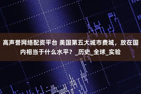 高声誉网络配资平台 美国第五大城市费城，放在国内相当于什么水平？_历史_全球_实验