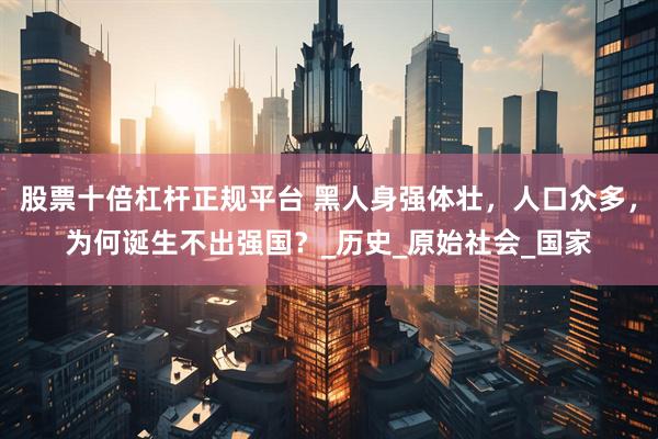 股票十倍杠杆正规平台 黑人身强体壮，人口众多，为何诞生不出强国？_历史_原始社会_国家