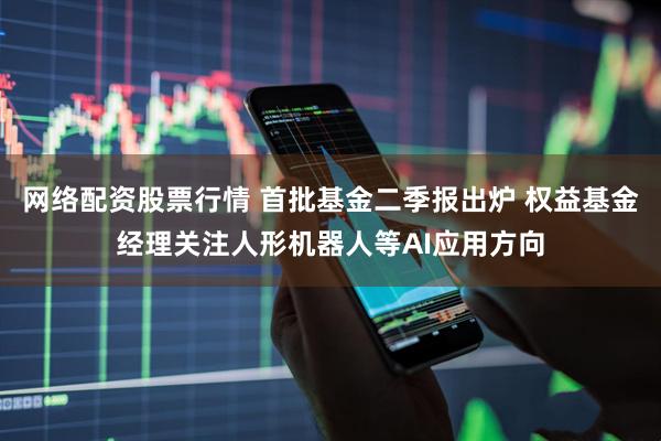 网络配资股票行情 首批基金二季报出炉 权益基金经理关注人形机器人等AI应用方向