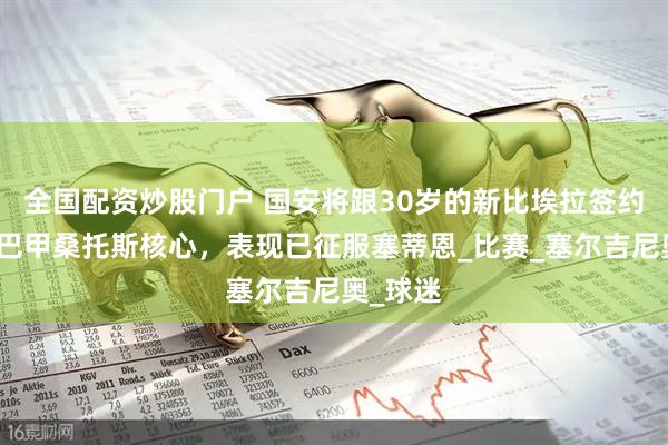 全国配资炒股门户 国安将跟30岁的新比埃拉签约！曾是巴甲桑托斯核心，表现已征服塞蒂恩_比赛_塞尔吉尼奥_球迷