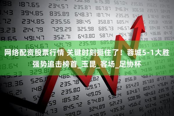 网络配资股票行情 关键时刻挺住了！蓉城5-1大胜强势追击榜首_玉昆_客场_足协杯