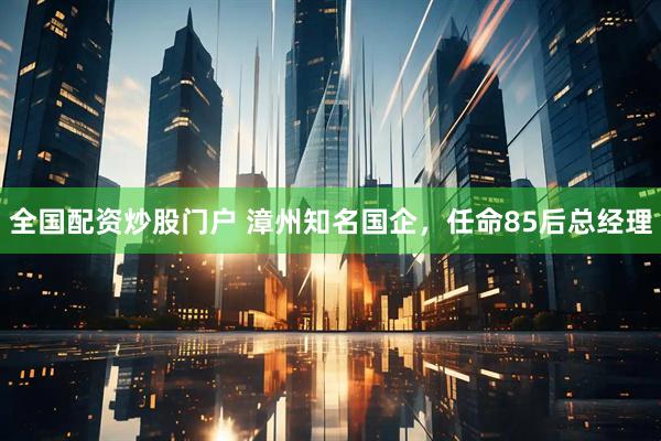 全国配资炒股门户 漳州知名国企，任命85后总经理