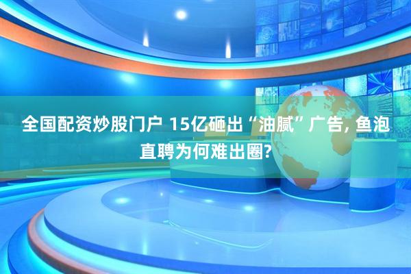 全国配资炒股门户 15亿砸出“油腻”广告, 鱼泡直聘为何难出圈?