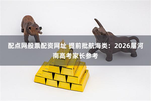 配点网股票配资网址 提前批航海类：2026届河南高考家长参考