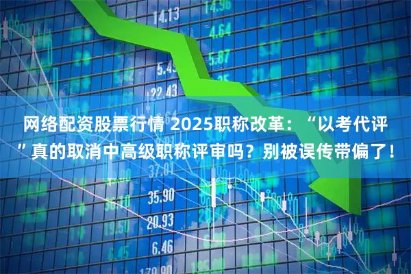 网络配资股票行情 2025职称改革：“以考代评”真的取消中高级职称评审吗？别被误传带偏了！
