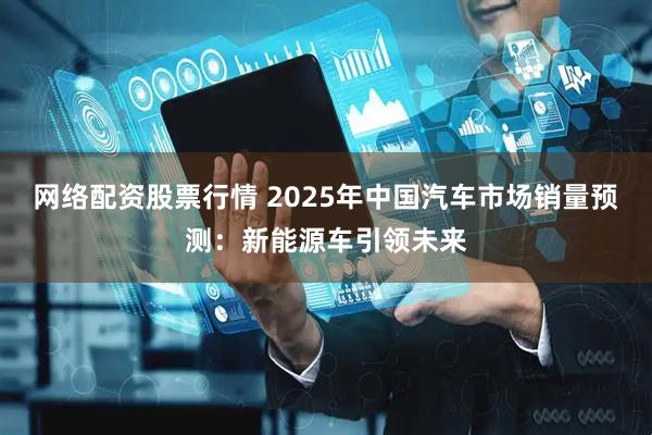 网络配资股票行情 2025年中国汽车市场销量预测：新能源车引领未来