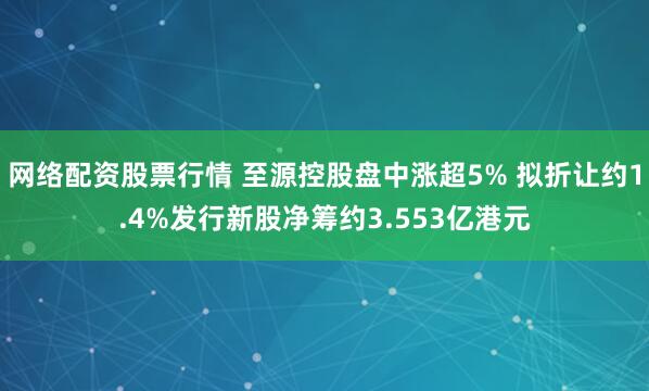 网络配资股票行情 至源控股盘中涨超5% 拟折让约1.4%发行新股净筹约3.553亿港元