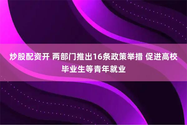 炒股配资开 两部门推出16条政策举措 促进高校毕业生等青年就业