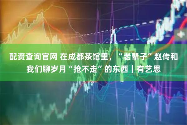 配资查询官网 在成都茶馆里，“老辈子”赵传和我们聊岁月“抢不走”的东西｜有艺思